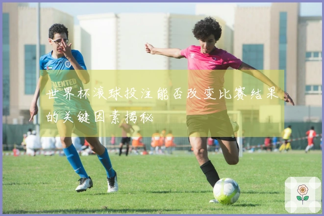 世界杯滚球投注能否改变比赛结果的关键因素揭秘