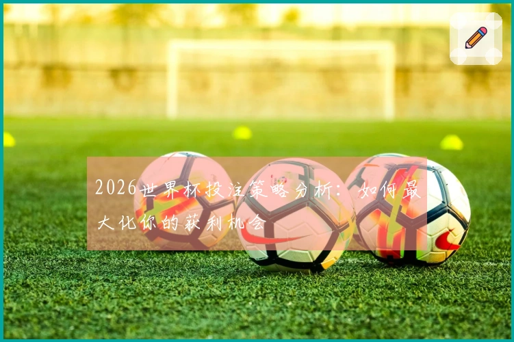 2026世界杯投注策略分析：如何最大化你的获利机会