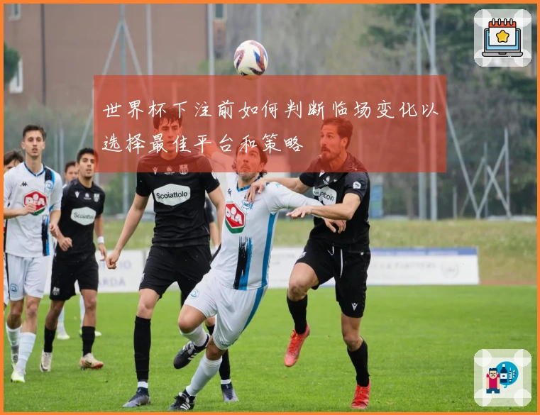世界杯下注前如何判断临场变化以选择最佳平台和策略