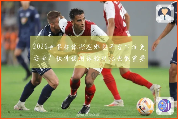 2026世界杯体彩在哪些平台下注更安全？软件使用体验对比也很重要