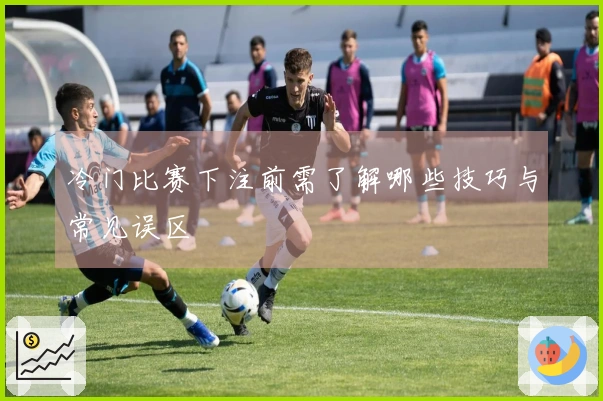冷门比赛下注前需了解哪些技巧与常见误区